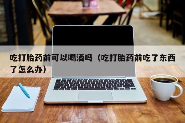 打胎药从哪里购买的安全吃打胎药前可以喝酒吗（吃打胎药前吃了东西了怎么办）
